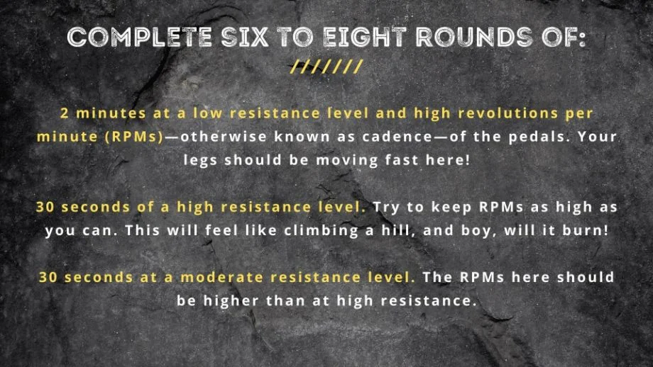 graphic that displays text Complete six to eight rounds of: 2 minutes at a low resistance level and high revolutions per minute (RPMs)—otherwise known as cadence—of the pedals. Your legs should be moving fast here! 30 seconds of a high resistance level. Try to keep RPMs as high as you can. This will feel like climbing a hill, and boy, will it burn! 30 seconds at a moderate resistance level. The RPMs here should be higher than at high resistance.